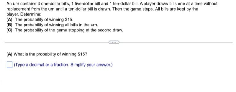 An urn contains 3 one-dollar bills, 1 five-dollar bill and 1 ten-dollar bill. A player draws bills one at a time without
replacement from the um until a ten-dollar bill is drawn. Then the game stops. All bills are kept by the
player. Determine:
(A) The probability of winning $15.
(B) The probability of winning all bills in the urn.
(C) The probability of the game stopping at the second draw.
(A) What is the probability of winning $15?
(Type a decimal or a fraction. Simplify your answer.)