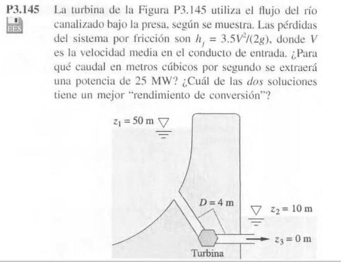 La turbina de la Figura P3.145 utiliza el flujo del río
canalizado bajo la presa, según se muestra. Las pérdidas
del sistema por fricción son h, = 3.5V/(2g), donde V
es la velocidad media en el conducto de entrada. ¿Para
qué caudal en metros cúbicos por segundo se extraerá
una potencia de 25 MW? ¿Cuál de las dos soluciones
tiene un mejor "rendimiento de conversión"?
P3.145
BES
%3D
Z1 = 50 m V
D=4 m
22 = 10 m
23 = 0 m
Turbina
