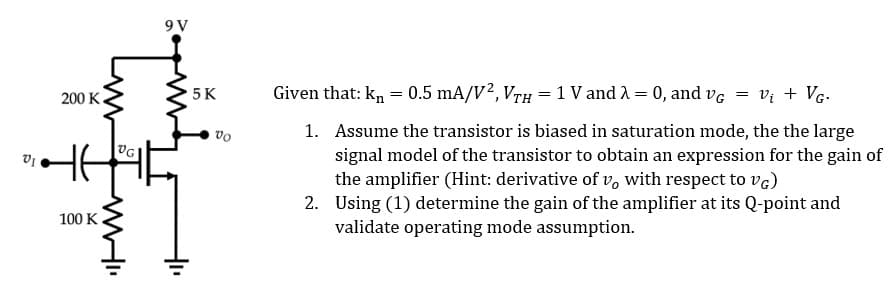 200 K
HE
www
100 K
VG!
WHI
9V
5 K
Vo
Given that: kn = 0.5 mA/V², VTH = 1 V and λ = 0, and VG
=
V₁ + VG.
1. Assume the transistor is biased in saturation mode, the the large
signal model of the transistor to obtain an expression for the gain of
the amplifier (Hint: derivative of vo with respect to VG)
2. Using (1) determine the gain of the amplifier at its Q-point and
validate operating mode assumption.