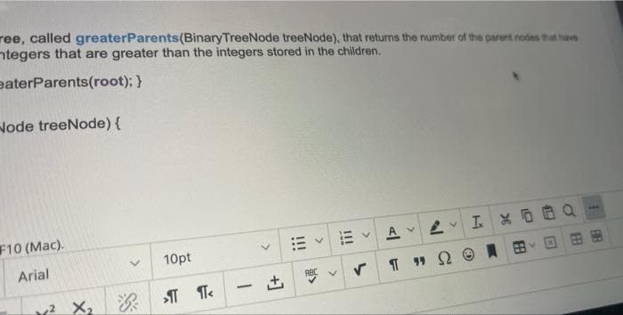 ree, called greaterParents (Binary TreeNode treeNode), that returns the number of the parent nodes that have
tegers that are greater than the integers stored in the children.
eaterParents(root); }
Node treeNode) {
F10 (Mac).
www
AVV
I %
Arial
2
X₂
10pt
>¶ ¶<
-
RBC
v Π " Ω
Ⓒ
FE
1
V M