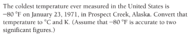 The coldest temperature ever measured in the United States is
-80 °F on January 23, 1971, in Prospect Creek, Alaska. Convert that
temperature to °C and K. (Assume that -80 °F is accurate to two
significant figures.)
