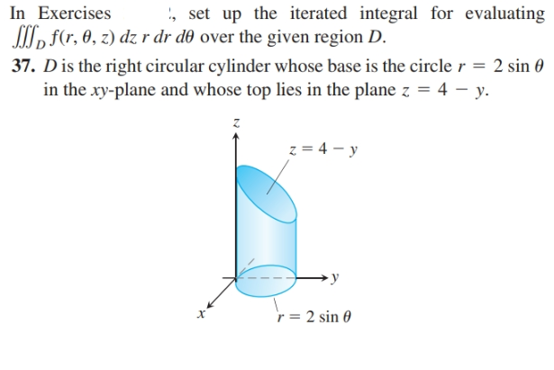 In Exercises
, f(r, 0, z) dz r dr d0 over the given region D.
37. Dis the right circular cylinder whose base is the circle r = 2 sin 0
in the xy-plane and whose top lies in the plane z = 4 – y.
', set up the iterated integral for evaluating
z = 4 - y
r = 2 sin 0

