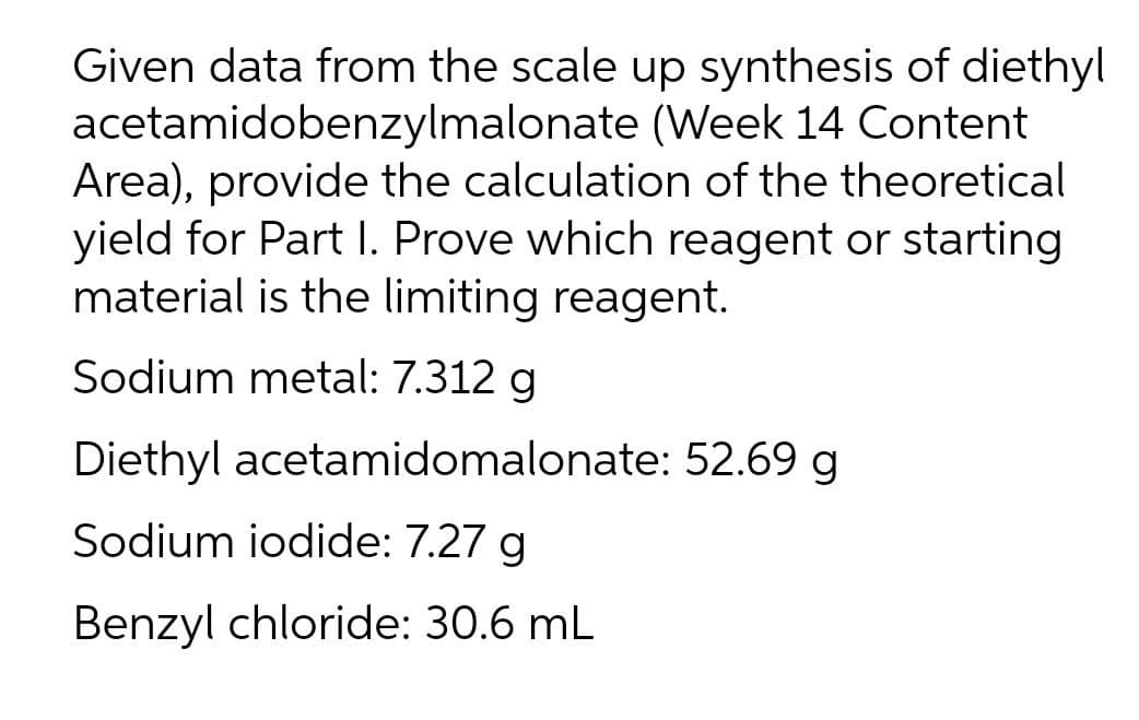 Given data from the scale up synthesis of diethyl
acetamidobenzylmalonate (Week 14 Content
Area), provide the calculation of the theoretical
yield for Part I. Prove which reagent or starting
material is the limiting reagent.
Sodium metal: 7.312 g
Diethyl acetamidomalonate: 52.69 g
Sodium iodide: 7.27 g
Benzyl chloride: 30.6 mL
