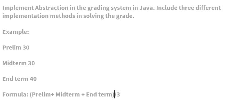Implement Abstraction in the grading system in Java. Include three different
implementation methods in solving the grade.
Example:
Prelim 30
Midterm 30
End term 40
Formula: (Prelim+ Midterm + End term)/3
