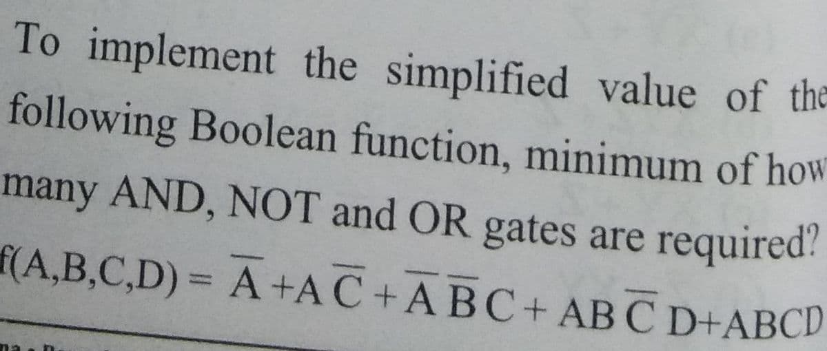 To implement the simplified value of the
following Boolean function, minimum of how
many AND, NOT and OR gates are required?
f(A,B,C,D)= A+AC + ABC+ AB C D+ABCD
%3D
