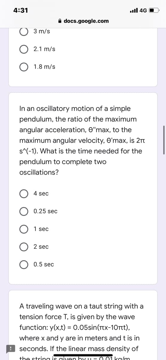 4:31
.ull 4G O
A docs.google.com
3 m/s
2.1 m/s
1.8 m/s
In an oscillatory motion of a simple
pendulum, the ratio of the maximum
angular acceleration, e"max, to the
maximum angular velocity, O'max, is 21t
s^(-1). What is the time needed for the
pendulum to complete two
oscillations?
4 sec
0.25 sec
1 sec
2 sec
0.5 sec
A traveling wave on a taut string with a
tension force T, is given by the wave
function: y(x,t) = 0.05sin(Ttx-10Tt),
where x and y are in meters and t is in
%3D
! seconds. If the linear mass density of
the string is given by u= 0 01 ka/m
