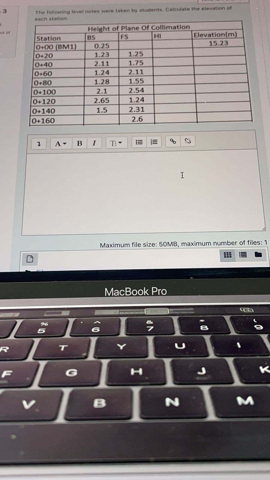 The following level notes were taken by students. Calculate the elevation of
each station.
Height of Plane Of Collimation
ut of
Elevation(m)
15.23
Station
BS
FS
HI
0+00 (BM1)
0+20
0.25
1.23
1.25
0+40
2.11
1.75
0+60
1.24
2.11
0+80
1.28
1.55
2.1
2.54
0+100
0+120
2.65
1.24
2.31
0+140
0+160
1.5
2.6
B
I
T:
Maximum file size: 50MB, maximum number of files: 1
МacBook Prо
8
5
R
G
V
B
II
