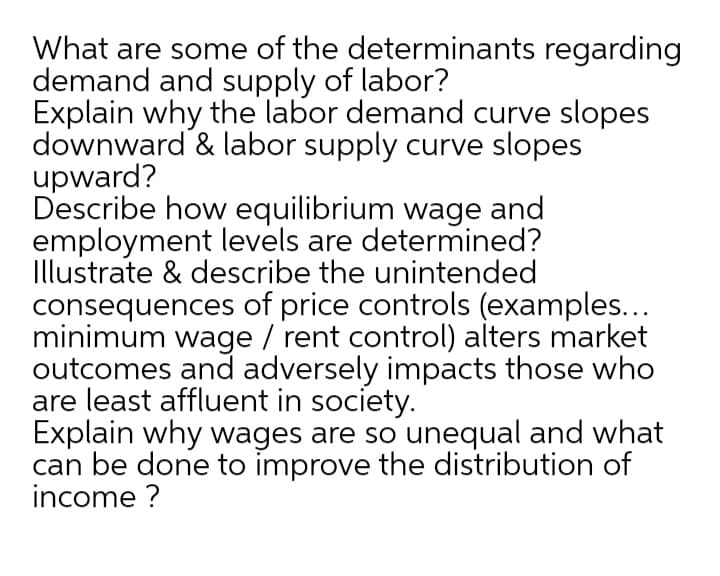 What are some of the determinants regarding
demand and supply of labor?
Explain why the labor demand curve slopes
downward & labor supply curve slopes
upward?
Describe how equilibrium wage and
employment levels are determined?
Illustrate & describe the unintended
consequences of price controls (examples...
minimum wage / rent control) alters market
outcomes and adversely impacts those who
are least affluent in society.
Explain why wages are so unequal and what
can be done to improve the distribution of
income ?
