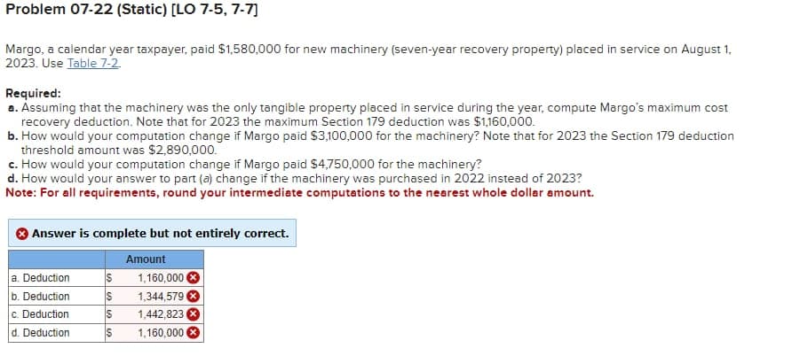 Problem 07-22 (Static) [LO 7-5, 7-7]
Margo, a calendar year taxpayer, paid $1,580,000 for new machinery (seven-year recovery property) placed in service on August 1,
2023. Use Table 7-2
Required:
a. Assuming that the machinery was the only tangible property placed in service during the year, compute Margo's maximum cost
recovery deduction. Note that for 2023 the maximum Section 179 deduction was $1,160,000.
b. How would your computation change if Margo paid $3,100,000 for the machinery? Note that for 2023 the Section 179 deduction
threshold amount was $2,890,000.
c. How would your computation change if Margo paid $4,750,000 for the machinery?
d. How would your answer to part (a) change if the machinery was purchased in 2022 instead of 2023?
Note: For all requirements, round your intermediate computations to the nearest whole dollar amount.
Answer is complete but not entirely correct.
Amount
a. Deduction
S
1,160,000 ×
b. Deduction
$
1,344,579
c. Deduction
S
1,442,823
d. Deduction
S
1,160,000