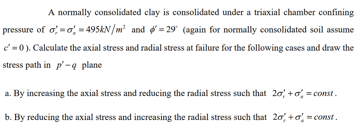 A normally consolidated clay is consolidated under a triaxial chamber confining
pressure of σ = o'₁ = 495kN/m² and '= 29° (again for normally consolidated soil assume
c' = 0). Calculate the axial stress and radial stress at failure for the following cases and draw the
stress path in p'-q plane
a. By increasing the axial stress and reducing the radial stress such that 20%, +0% = const.
b. By reducing the axial stress and increasing the radial stress such that 2σ +σ = const .