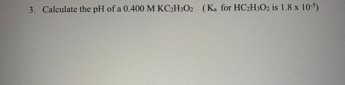 3. Calculate the pH of a 0.400 M KC2H3O2 (Ka for HC2H3O2 is 1.8 x 10-5)
