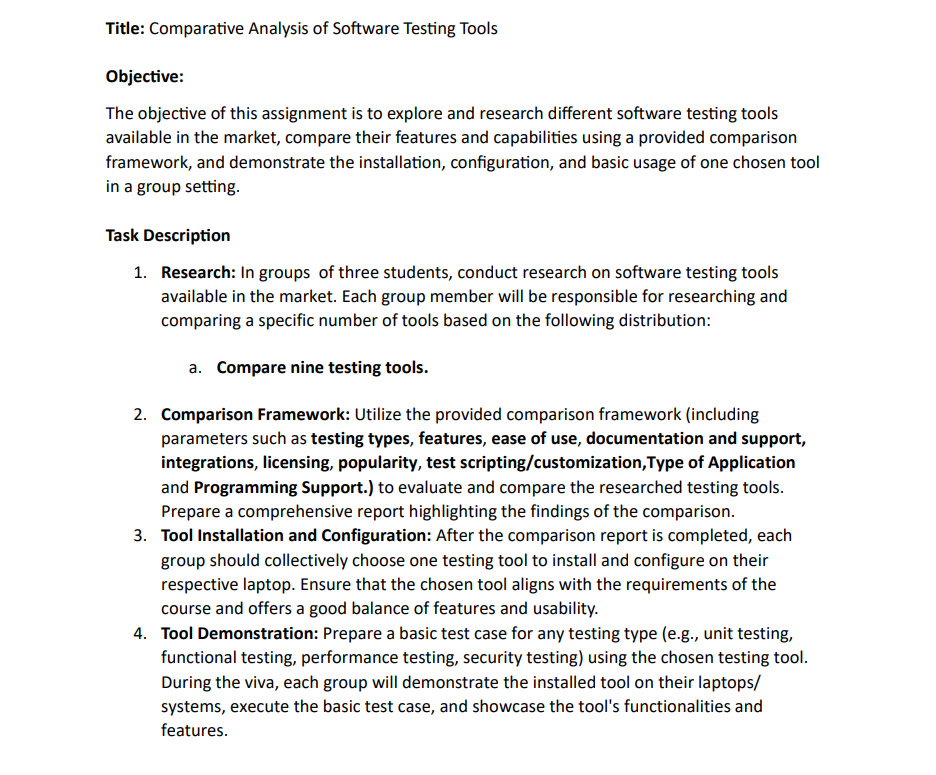 Title: Comparative Analysis of Software Testing Tools
Objective:
The objective of this assignment is to explore and research different software testing tools
available in the market, compare their features and capabilities using a provided comparison
framework, and demonstrate the installation, configuration, and basic usage of one chosen tool
in a group setting.
Task Description
1. Research: In groups of three students, conduct research on software testing tools
available in the market. Each group member will be responsible for researching and
comparing a specific number of tools based on the following distribution:
a. Compare nine testing tools.
2. Comparison Framework: Utilize the provided comparison framework (including
parameters such as testing types, features, ease of use, documentation and support,
integrations, licensing, popularity, test scripting/customization, Type of Application
and Programming Support.) to evaluate and compare the researched testing tools.
Prepare a comprehensive report highlighting the findings of the comparison.
3. Tool Installation and Configuration: After the comparison report is completed, each
group should collectively choose one testing tool to install and configure on their
respective laptop. Ensure that the chosen tool aligns with the requirements of the
course and offers a good balance of features and usability.
4. Tool Demonstration: Prepare a basic test case for any testing type (e.g., unit testing,
functional testing, performance testing, security testing) using the chosen testing tool.
During the viva, each group will demonstrate the installed tool on their laptops/
systems, execute the basic test case, and showcase the tool's functionalities and
features.