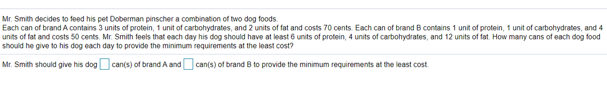 Mr. Smith decides to feed his pet Doberman pinscher a combination of two dog foods.
Each can of brand A contains 3 units of protein, 1 unit of carbohydrates, and 2 units of fat and costs 70 cents. Each can of brand B contains 1 unit of protein, 1 unit of carbohydrates, and 4
units of fat and costs 50 cents. Mr. Smith feels that each day his dog should have at least 6 units of protein, 4 units of carbohydrates, and 12 units of fat. How many cans of each dog food
should he give to his dog each day to provide the minimum requirements at the least cost?
Mr. Smith should give his dog
can(s) of brand A and can(s) of brand B to provide the minimum requirements at the least cost.