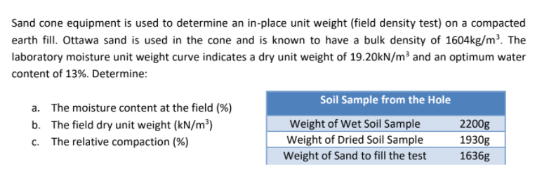Sand cone equipment is used to determine an in-place unit weight (field density test) on a compacted
earth fill. Ottawa sand is used in the cone and is known to have a bulk density of 1604kg/m³. The
laboratory moisture unit weight curve indicates a dry unit weight of 19.20kN/m³ and an optimum water
content of 13%. Determine:
a. The moisture content at the field (%)
b. The field dry unit weight (kN/m³)
c. The relative compaction (%)
Soil Sample from the Hole
Weight of Wet Soil Sample
2200g
Weight of Dried Soil Sample
1930g
Weight of Sand to fill the test
1636g
