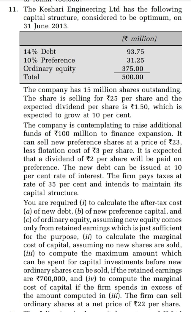 11. The Keshari Engineering Ltd has the following
capital structure, considered to be optimum, on
31 June 2013.
14% Debt
10% Preference
Ordinary equity
Total
million)
93.75
31.25
375.00
500.00
The company has 15 million shares outstanding.
The share is selling for 25 per share and the
expected dividend per share is 1.50, which is
expected to grow at 10 per cent.
The company is contemplating to raise additional
funds of 100 million to finance expansion. It
can sell new preference shares at a price of 23,
less flotation cost of 3 per share. It is expected
that a dividend of 2 per share will be paid on
preference. The new debt can be issued at 10
per cent rate of interest. The firm pays taxes at
rate of 35 per cent and intends to maintain its
capital structure.
You are required (i) to calculate the after-tax cost
(a) of new debt, (b) of new preference capital, and
(c) of ordinary equity, assuming new equity comes
only from retained earnings which is just sufficient
for the purpose, (ii) to calculate the marginal
cost of capital, assuming no new shares are sold,
(iii) to compute the maximum amount which
can be spent for capital investments before new
ordinary shares can be sold, if the retained earnings
are 700,000, and (iv) to compute the marginal
cost of capital if the firm spends in excess of
the amount computed in (iii). The firm can sell
ordinary shares at a net price of 22 per share.