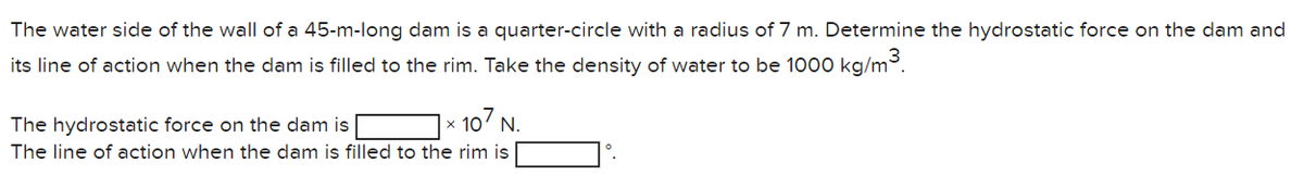 The water side of the wall of a 45-m-long dam is a quarter-circle with a radius of 7 m. Determine the hydrostatic force on the dam and
its line of action when the dam is filled to the rim. Take the density of water to be 1000 kg/m³.
107 N.
The hydrostatic force on the dam is
The line of action when the dam is filled to the rim is
0