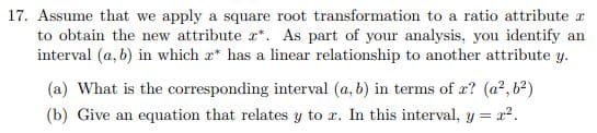 17. Assume that we apply a square root transformation to a ratio attribute r
to obtain the new attribute r*. As part of your analysis, you identify an
interval (a, b) in which a* has a linear relationship to another attribute y.
(a) What is the corresponding interval (a, b) in terms of æ? (a?, b?)
(b) Give an equation that relates y to r. In this interval, y = a2.

