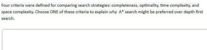 Four criteria were defined for comparing search strategies: completeness, optimality, time complexity, and
space complexity. Choose ONE of these criteria to explain why A* search might be preferred over depth first
search.
