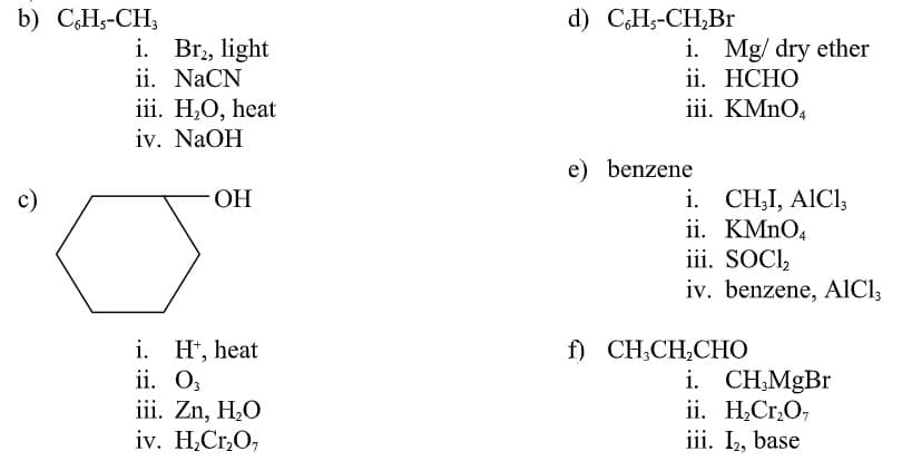 b) CH5-CH;
d) C.H-СH,Br
i. Br,, light
ii. NaCN
i. Mg/ dry ether
ii. HCHO
iii. KMNO4
iii. H,O, heat
iv. NaOH
e) benzene
i. CH,I, AICI,
ii. KMNO4
iii. SOCI,
iv. benzene, AlCl,
c)
HO.
f) CH;CH,CHO
i. H*, heat
ii. O,
iii. Zn, H,O
iv. H,Cr,O,
i. CH;MgBr
ii. H,Cr,O,
iii. I, base
