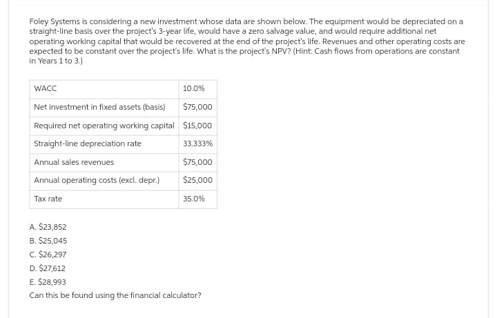 Foley Systems is considering a new investment whose data are shown below. The equipment would be depreciated on a
straight-line basis over the project's 3-year life, would have a zero salvage value, and would require additional net
operating working capital that would be recovered at the end of the project's life. Revenues and other operating costs are
expected to be constant over the project's life. What is the project's NPV? (Hint: Cash flows from operations are constant
in Years 1 to 3.)
WACC
Net investment in fixed assets (basis)
Required net operating working capital
Straight-line depreciation rate
Annual sales revenues
Annual operating costs (excl. depr.)
Tax rate
A. $23,852
B. $25,045
C. $26,297
10.0%
$75,000
$15,000
33.333%
$75,000
$25,000
35.0%
D. $27,612
E. $28,993
Can this be found using the financial calculator?