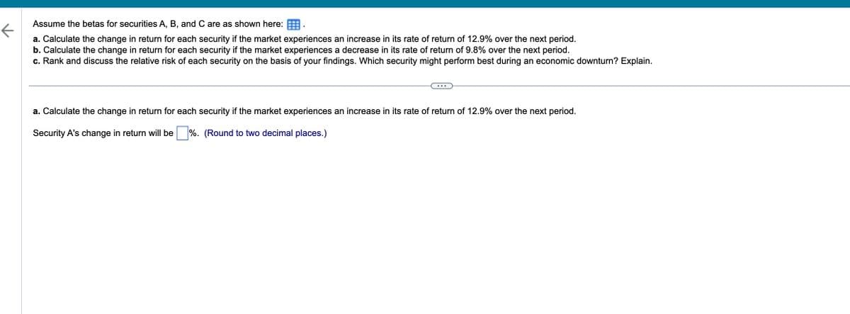 ↑
Assume the betas for securities A, B, and C are as shown here: BB.
a. Calculate the change in return for each security if the market experiences an increase in its rate of return of 12.9% over the next period.
b. Calculate the change in return for each security if the market experiences a decrease in its rate of return of 9.8% over the next period.
c. Rank and discuss the relative risk of each security on the basis of your findings. Which security might perform best during an economic downturn? Explain.
...
a. Calculate the change in return for each security if the market experiences an increase in its rate of return of 12.9% over the next period.
Security A's change in return will be %. (Round to two decimal places.)