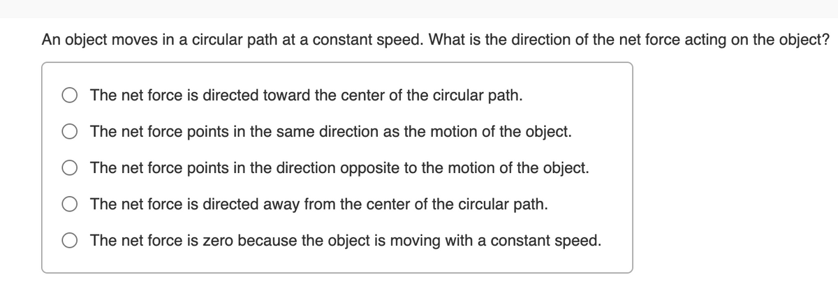 An object moves in a circular path at a constant speed. What is the direction of the net force acting on the object?
The net force is directed toward the center of the circular path.
The net force points in the same direction as the motion of the object.
The net force points in the direction opposite to the motion of the object.
The net force is directed away from the center of the circular path.
O The net force is zero because the object is moving with a constant speed.
