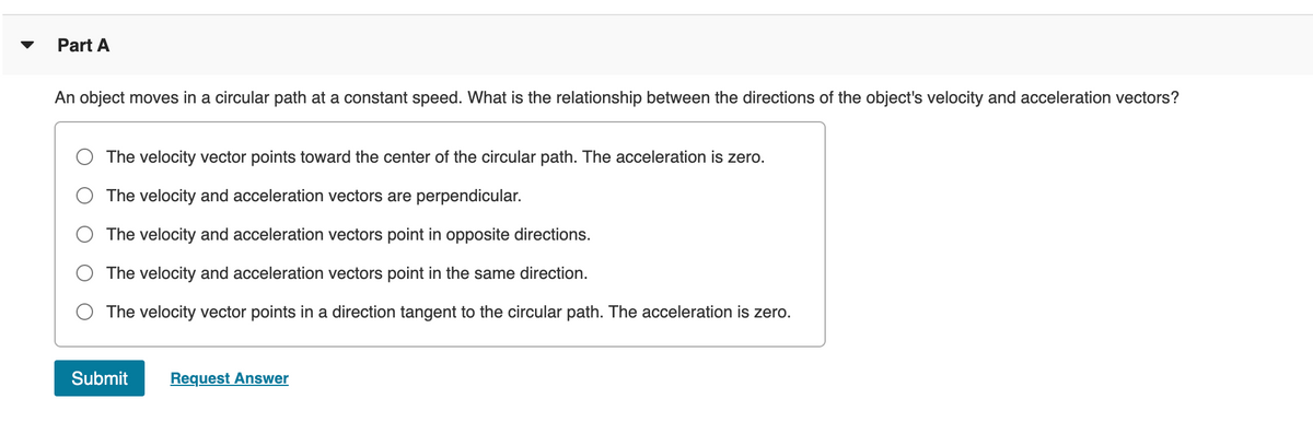 Part A
An object moves in a circular path at a constant speed. What is the relationship between the directions of the object's velocity and acceleration vectors?
The velocity vector points toward the center of the circular path. The acceleration is zero.
The velocity and acceleration vectors are perpendicular.
The velocity and acceleration vectors point in opposite directions.
The velocity and acceleration vectors point in the same direction.
The velocity vector points in a direction tangent to the circular path. The acceleration is zero.
Submit
Request Answer
