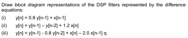 Draw block diagram representations of the DSP filters represented by the difference
equations:
(i)
(ii)
(iii)
y[n] = 0.8 y[n-1] + x[n-1]
y[n]y[n-1] - y[n-2] + 1.2 x[n]
y[n] = y[n-1] - 0.8 y[n-2] + x[n] -2.0 x[n-1] q
