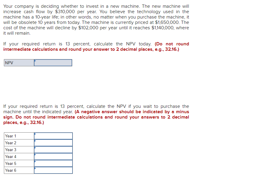 Your company is deciding whether to invest in a new machine. The new machine will
increase cash flow by $310,000 per year. You believe the technology used in the
machine has a 10-year life; in other words, no matter when you purchase the machine, it
will be obsolete 10 years from today. The machine is currently priced at $1,650,000. The
cost of the machine will decline by $102,000 per year until it reaches $1,140,000, where
it will remain.
If your required return is 13 percent, calculate the NPV today. (Do not round
intermediate calculations and round your answer to 2 decimal places, e.g., 32.16.)
NPV
If your required return is 13 percent, calculate the NPV if you wait to purchase the
machine until the indicated year. (A negative answer should be indicated by a minus
sign. Do not round intermediate calculations and round your answers to 2 decimal
places, e.g., 32.16.)
Year 1
Year 2
Year 3
Year 4
Year 5
Year 6