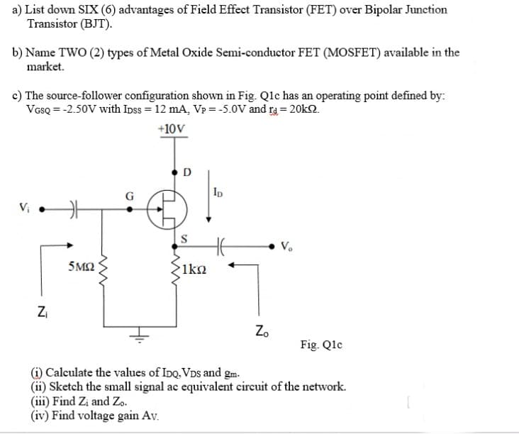 a) List down SIX (6) advantages of Field Effect Transistor (FET) over Bipolar Junction
Transistor (BJT).
b) Name TWO (2) types of Metal Oxide Semi-conductor FET (MOSFET) available in the
market.
c) The source-follower configuration shown in Fig. Qlc has an operating point defined by:
VesQ = -2.50V with Ipss = 12 mA, Vp = -5.0V and ra = 20k2.
+10V
D
Ip
5M2
1ko
Zi
Z.
Fig. Qlc
(i) Calculate the values of Ino. VDs and gm.
(ii) Sketch the small signal ac equivalent circuit of the network.
(iii) Find Zi and Zo.
(iv) Find voltage gain Av.
