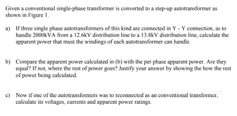 Given a conventional single-phase transformer is converted to a step-up autotransformer as
shown in Figure 1.
a) If three single phase autotransformers of this kind are connected in Y - Y connection, as to
handle 2000KVA from a 12.6kV distribution line to a 13.8kV distribution line, calculate the
apparent power that must the windings of each autotransformer can handle.
b) Compare the apparent power calculated in (b) with the per phase apparent power. Are they
equal? If not, where the rest of power goes? Justify your answer by showing the how the rest
of power being calculated.
c) Now if one of the autotransformers was to reconnected as an conventional transformer,
calculate its voltages, currents and apparent power ratings.
