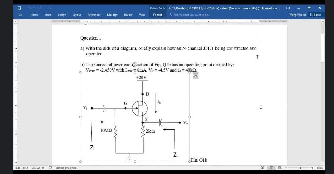 Picture Tools FEC1 Question EEN1026E2 Tri 2020final) - Word (Non-Commercial Use) (Unlicensed Prod.
File
Design
Layout
Mailings
9 Tell me what you want to do.
Wong Wai Kit g, Share
Home
Insert
References
Review
View
Format
Question 1
a) With the aids of a diagram, briefly explain how an N-channel JFET being constructed and
operated.
I
b) The source-follower confi@.ration of Fig. Qlb has an operating point defined by:
Vaso = -2.450V with Ipss 8mA, Vp =-4.5V and ra = 40kn.
+20V
D
Ip
G
V, •
I
V.
IOM2
2km
Z
Z.
Fig. Qlb
Page 1 of 2
259 words
DE English (Malaysia
130%
