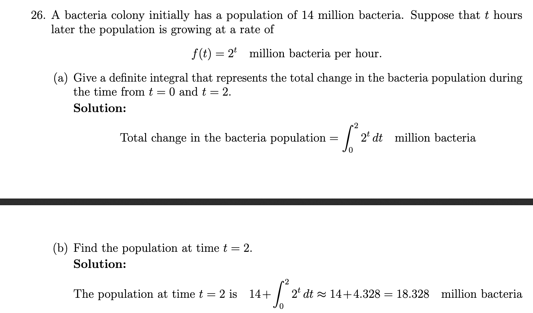 26. A bacteria colony initially has a population of 14 million bacteria. Suppose that t hours
later the population is growing at a rate of
f(t) = 2' million bacteria per hour.
(a) Give a definite integral that represents the total change in the bacteria population during
the time from t = 0 and t = 2.
Solution:
2' dt
Total change in the bacteria population
million bacteria
(b) Find the population at time t = 2.
Solution:
2° dt - 14+4.328 = 18.328 million bacteria
The population at time t = 2 is 14+
