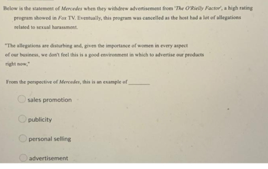 Below is the statement of Mercedes when they withdrew advertisement from 'The O'Rielly Factor', a high rating
program showed in Fox TV. Eventually, this program was cancelled as the host had a lot of allegations
related to sexual harassment.
"The allegations are disturbing and, given the importance of women in every aspect
of our business, we don't feel this is a good environment in which to advertise our products
right now,"
From the perspective of Mercedes, this is an example of
sales promotion
publicity
personal selling
advertisement
