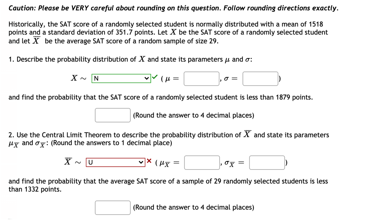 Caution: Please be VERY careful about rounding on this question. Follow rounding directions exactly.
Historically, the SAT score of a randomly selected student is normally distributed with a mean of 1518
points and a standard deviation of 351.7 points. Let X be the SAT score of a randomly selected student
and let X be the average SAT score of a random sample of size 29.
1. Describe the probability distribution of X and state its parameters u and o:
and find the probability that the SAT score of a randomly selected student is less than 1879 points.
(Round the answer to 4 decimal places)
2. Use the Central Limit Theorem to describe the probability distribution of X and state its parameters
and
Or: (Round the answers to 1 decimal place)
U
||
and find the probability that the average SAT score of a sample of 29 randomly selected students is less
than 1332 points.
(Round the answer to 4 decimal places)
