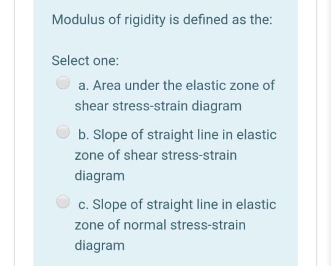 Modulus of rigidity is defined as the:
Select one:
a. Area under the elastic zone of
shear stress-strain diagram
b. Slope of straight line in elastic
zone of shear stress-strain
diagram
c. Slope of straight line in elastic
zone of normal stress-strain
diagram
