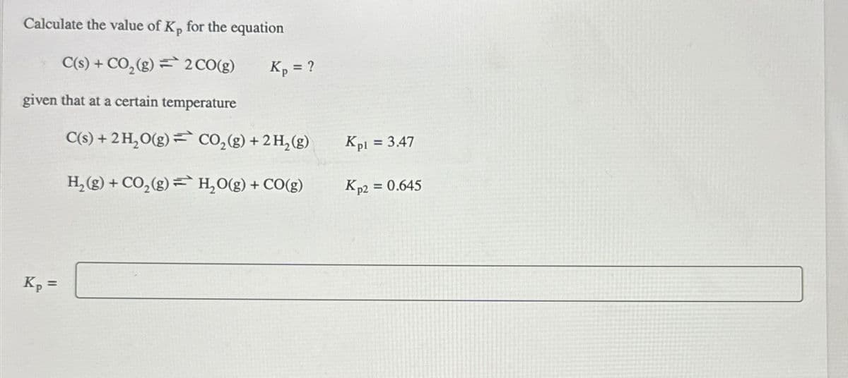 Calculate the value of Kp for the equation
C(s) + CO₂(g) = 2 CO(g)
given that at a certain temperature
C(s) + 2 H₂O(g)
H₂(g) + CO₂(g)
Kp =
Kp = ?
CO₂(g) + 2 H₂(g)
H₂O(g) + CO(g)
Kpl = 3.47
Kp2 = 0.645
