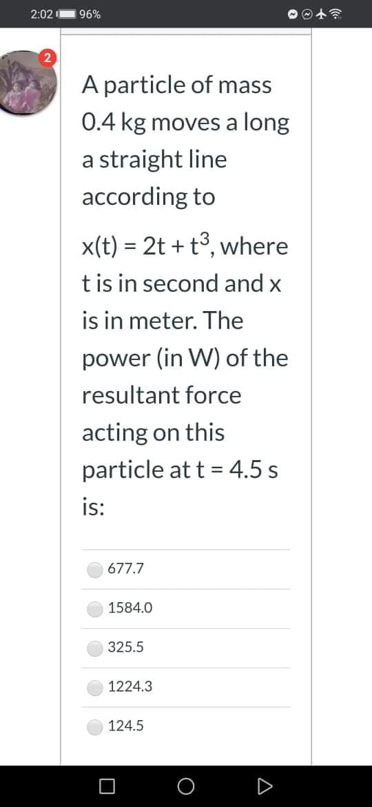 2:02
96%
A particle of mass
0.4 kg moves a long
a straight line
according to
x(t) = 2t + t3, where
tis in second and x
is in meter. The
power (in W) of the
resultant force
acting on this
particle at t = 4.5 s
is:
677.7
1584.0
325.5
1224.3
124.5
A
