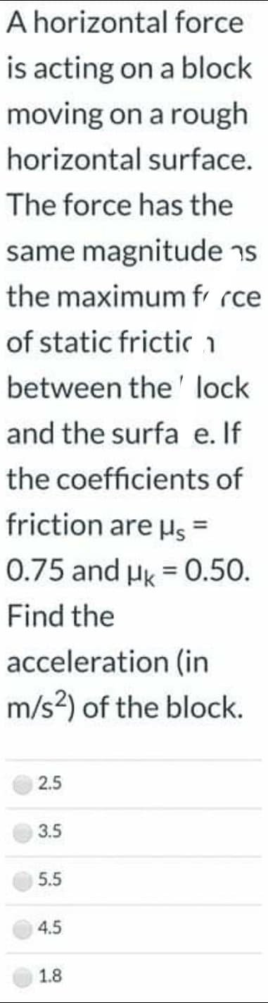 A horizontal force
is acting on a block
moving on a rough
horizontal surface.
The force has the
same magnitude ns
the maximum fr rce
of static frictica
between the ' lock
and the surfa e. If
the coefficients of
friction are Hs =
%3D
0.75 and Hk = 0.50.
Find the
acceleration (in
m/s?) of the block.
2.5
3.5
5.5
4.5
1.8
