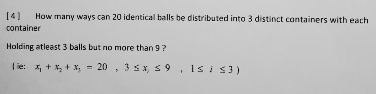[4]
How many ways can 20 identical balls be distributed into 3 distinct containers with each
container
Holding atleast 3 balls but no more than 9 ?
( ie: x, + x, + x3
20 , 3 <x, < 9 ,
1s i s3)
