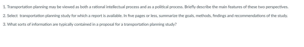 1. Transportation planning may be viewed as both a rational intellectual process and as a political process. Briefly describe the main features of these two perspectives.
2. Select transportation planning study for which a report is available. In five pages or less, summarize the goals, methods, findings and recommendations of the study.
3. What sorts of information are typically contained in a proposal for a transportation planning study?
