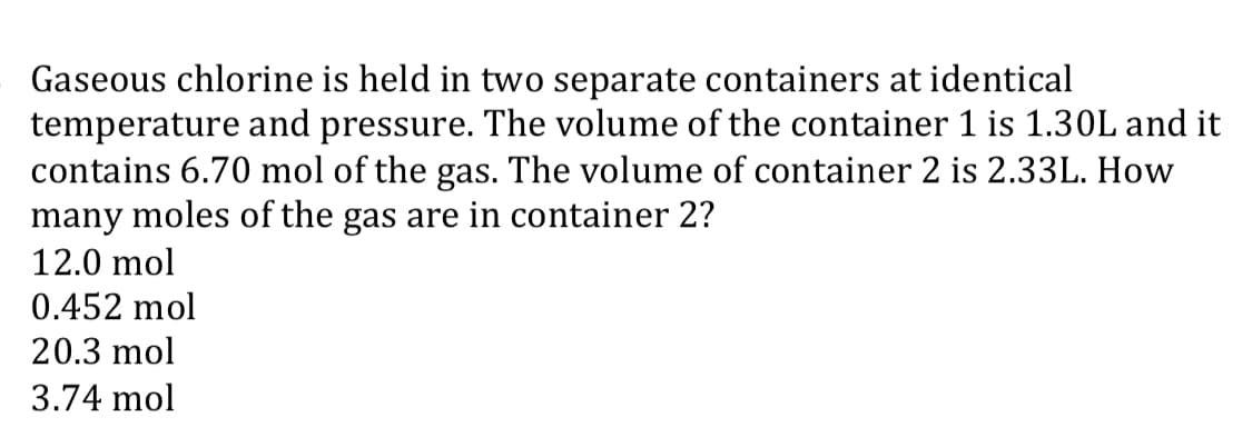 Gaseous chlorine is held in two separate containers at identical
temperature and pressure. The volume of the container 1 is 1.30L and it
contains 6.70 mol of the gas. The volume of container 2 is 2.33L. How
many moles of the gas are in container 2?
12.0 mol
0.452 mol
20.3 mol
3.74 mol
