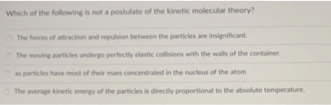 Which of the following is not a postulate of the kinetic molecular theory?
The forces of attraction and repulsion between the particles are insignificant.
The moving particles undergo perfectly elastic collisions with the walls of the container.
as particles have most of their mass concentrated in the nucleus of the atom
The average kinetic energy of the particles is directly proportional to the absolute temperature.
