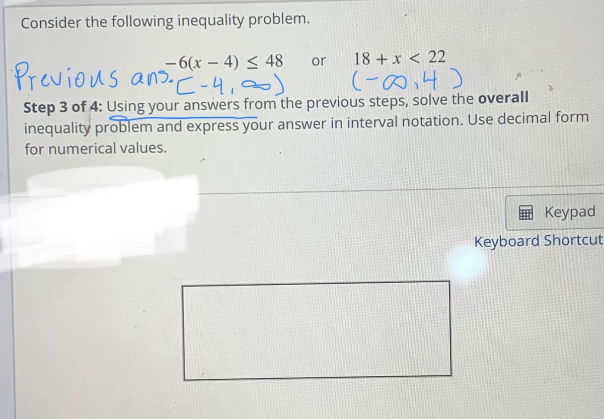 Consider the following inequality problem.
–6(x – 4) < 48
Previous an C -4,00)
or
18 + x < 22
(-の4)
Step 3 of 4: Using your answers from the previous steps, solve the overall
inequality problem and express your answer in interval notation. Use decimal form
for numerical values.
Keypad
Keyboard Shortcut
