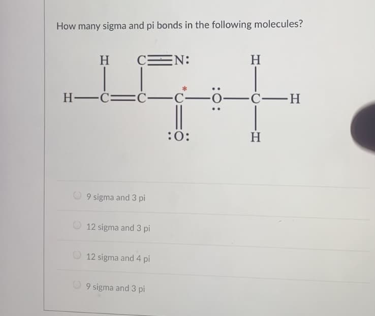 How many sigma and pi bonds in the following molecules?
H
C
EN:
H
H -C=
-C
—С—Н
:0:
H
9 sigma and 3 pi
12 sigma and 3 pi
O 12 sigma and 4 pi
9 sigma and 3 pi
