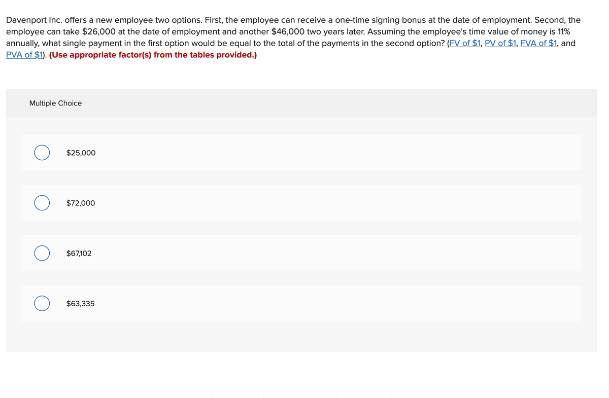 Davenport Inc. offers a new employee two options. First, the employee can receive a one-time signing bonus at the date of employment. Second, the
employee can take $26,000 at the date of employment and another $46,000 two years later. Assuming the employee's time value of money is 11%
annually, what single payment in the first option would be equal to the total of the payments in the second option? (FV of $1, PV of $1, FVA of $1, and
PVA of $1). (Use appropriate factor(s) from the tables provided.)
Multiple Choice
$25,000
$72,000
$67,102
$63,335
