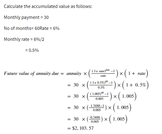 Calculate the accumulated value as follows:
Monthly payment = 30
No of months= 60Rate = 6%
Monthly rate = 6%/2
= 0.5%
(1+ rate)ime
)x(1+ rate)
4)x(1+ 0.5%)
')×( 1.00)
Future value of annuity due = annuity ×
rate
(1+0.5%y"
= 30 x
0.5%
(1.005) -1
= 30 x
:) × ( 1.005
0.005
*
( 1.005)
1.3488-1
= 30 x (
0.005
0.3488
= 30 x
) × ( 1.005
0.005
= $2, 103. 57
