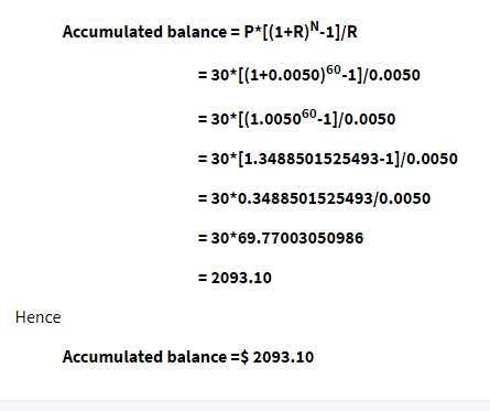 Accumulated balance = P*[(1+R)N-1]/R
= 30* [(1+0.0050)60.-1]/0.0050
= 30* [(1.005060-1]/0.0050
= 30*[1.3488501525493-1]/0.0050
= 30*0.3488501525493/0.0050
= 30*69.77003050986
= 2093.10
Hence
Accumulated balance =$ 2093.10
