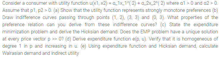 Consider a consumer with utility function u(x1, x2) = a 1x_1^( 2) + a_2x_2^( 2) where a1 > 0 and a2 > 0.
Assume that p1, p2 > 0. (a) Show that the utility function represents strongly monotone preferences (b)
Draw indifference curves passing through points (1, 2), (3, 3) and (0, 3). What properties of the
preference relation can you derive from these indifference curves? (c) State the expenditure
minimization problem and derive the Hicksian demand. Does the EMP problem have a unique solution
at every price vector p >> 0? (d) Derive expenditure function e(p, u). Verify that it is homogeneous of
degree 1 in p and increasing in u. (e) Using expenditure function and Hicksian demand, calculate
Walrasian demand and indirect utility
