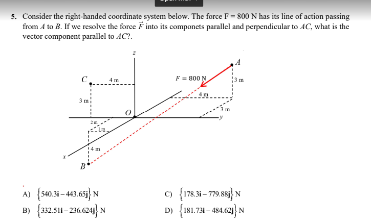 5. Consider the right-handed coordinate system below. The force F = 800 N has its line of action passing
from A to B. If we resolve the force into its componets parallel and perpendicular to AC, what is the
vector component parallel to AC?.
F = 800 N
m
C
4 m
4 m
3 m
2 m
14 m
x
B
A) {540.3i-443.65j} N
B) {332.511-236.624j} N
m
C) {178.3i-779.881) N
D) {181.731-484.621} N